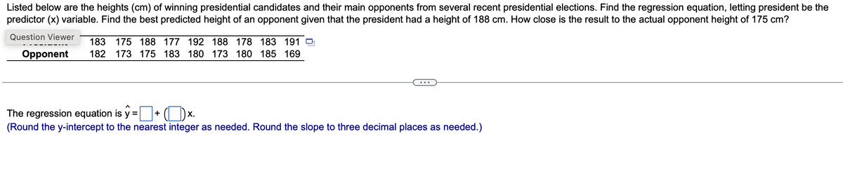 Listed below are the heights (cm) of winning presidential candidates and their main opponents from several recent presidential elections. Find the regression equation, letting president be the
predictor (x) variable. Find the best predicted height of an opponent given that the president had a height of 188 cm. How close is the result to the actual opponent height of 175 cm?
Question Viewer
183 175 188 177 192 188 178 183 191
Opponent 182 173 175 183 180 173 180 185 169
The regression equation is y=+ (x.
(Round the y-intercept to the nearest integer as needed. Round the slope to three decimal places as needed.)