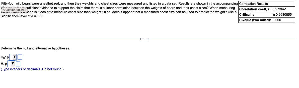 IL
Fifty-four wild bears were anesthetized, and then their weights and chest sizes were measured and listed in a data set. Results are shown in the accompanying Correlation Results
di-
ufficient evidence to support the claim that there is a linear correlation between the weights of bears and their chest sizes? When measuring
Question Viewer
an ancouzon Jear, is it easier to measure chest size than weight? If so, does it appear that a measured chest size can be used to predict the weight? Use a
significance level of α = 0.05.
Correlation coeff, r: 0.973641
Critical r:
P-value (two tailed): 0.000
Determine the null and alternative hypotheses.
Ho: P
H₁P
(Type integers or decimals. Do not round.)
+0.2680855