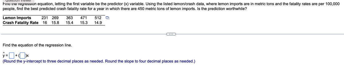 estion viewer
Fina the regression equation, letting the first variable be the predictor (x) variable. Using the listed lemon/crash data, where lemon imports are in metric tons and the fatality rates are per 100,000
people, find the best predicted crash fatality rate for a year in which there are 450 metric tons of lemon imports. Is the prediction worthwhile?
Lemon Imports 231 269 363 471 512
Crash Fatality Rate 16 15.8 15.4 15.3 14.9
L
Find the equation of the regression line.
ŷ=+xx
(Round the y-intercept to three decimal places as needed. Round the slope to four decimal places as needed.)