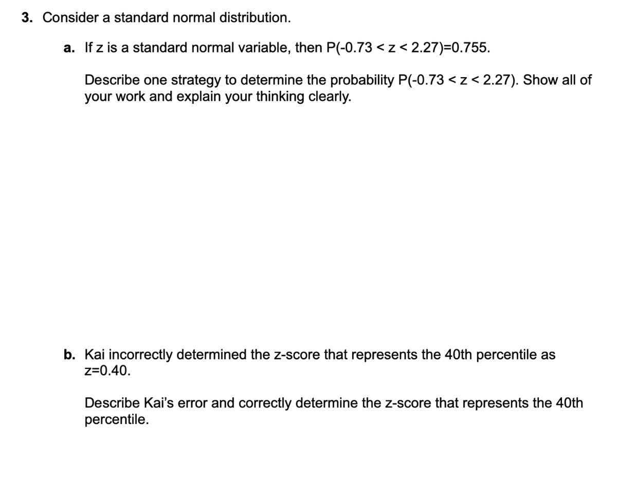 3. Consider a standard normal distribution.
a. If z is a standard normal variable, then P(-0.73 <z < 2.27)=0.755.
Describe one strategy to determine the probability P(-0.73 < z < 2.27). Show all of
your work and explain your thinking clearly.
b. Kai incorrectly determined the z-score that represents the 40th percentile as
z=0.40.
Describe Kai's error and correctly determine the z-score that represents the 40th
percentile.