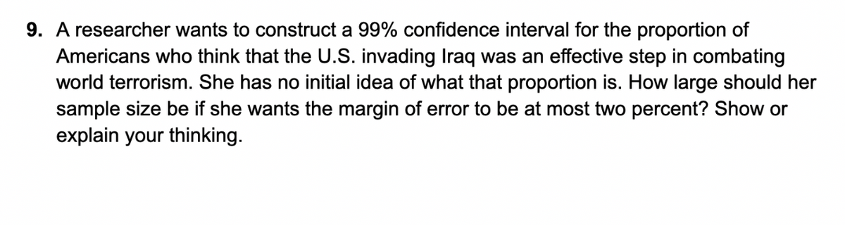 9. A researcher wants to construct a 99% confidence interval for the proportion of
Americans who think that the U.S. invading Iraq was an effective step in combating
world terrorism. She has no initial idea of what that proportion is. How large should her
sample size be if she wants the margin of error to be at most two percent? Show or
explain your thinking.