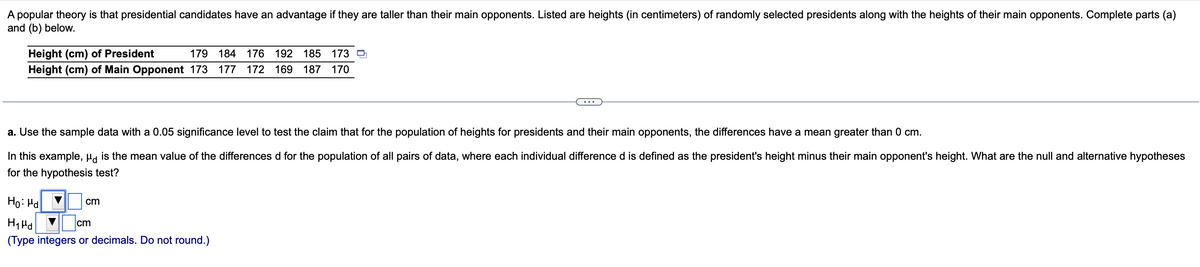 A popular theory is that presidential candidates have an advantage if they are taller than their main opponents. Listed are heights (in centimeters) of randomly selected presidents along with the heights of their main opponents. Complete parts (a)
and (b) below.
Height (cm) of President
179 184 176 192 185 173
Height (cm) of Main Opponent 173 177 172 169 187 170
a. Use the sample data with a 0.05 significance level to test the claim that for the population of heights for presidents and their main opponents, the differences have a mean greater than 0 cm.
In this example, μd is the mean value of the differences d for the population of all pairs of data, where each individual difference d is defined as the president's height minus their main opponent's height. What are the null and alternative hypotheses
for the hypothesis test?
Ho: Hd
Hid
cm
(Type integers or decimals. Do not round.)
cm