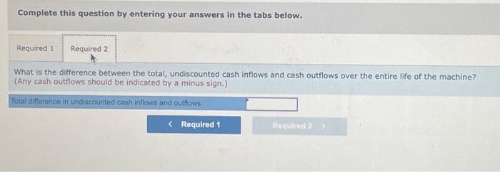 Complete this question by entering your answers in the tabs below.
Required 1 Required 2
What is the difference between the total, undiscounted cash inflows and cash outflows over the entire life of the machine?
(Any cash outflows should be indicated by a minus sign.)
Total difference in undiscounted cash inflows and outflows
< Required 1
Required 2