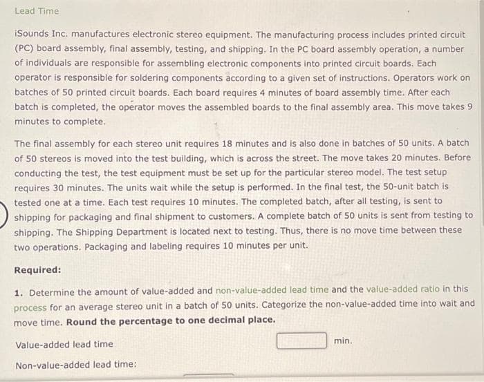 Lead Time
iSounds Inc. manufactures electronic stereo equipment. The manufacturing process includes printed circuit
(PC) board assembly, final assembly, testing, and shipping. In the PC board assembly operation, a number
of individuals are responsible for assembling electronic components into printed circuit boards. Each
operator is responsible for soldering components according to a given set of instructions. Operators work on
batches of 50 printed circuit boards. Each board requires 4 minutes of board assembly time. After each
batch is completed, the operator moves the assembled boards to the final assembly area. This move takes 9
minutes to complete.
The final assembly for each stereo unit requires 18 minutes and is also done in batches of 50 units. A batch
of 50 stereos is moved into the test building, which is across the street. The move takes 20 minutes. Before
conducting the test, the test equipment must be set up for the particular stereo model. The test setup
requires 30 minutes. The units wait while the setup is performed. In the final test, the 50-unit batch is
tested one at a time. Each test requires 10 minutes. The completed batch, after all testing, is sent to
shipping for packaging and final shipment to customers. A complete batch of 50 units is sent from testing to
shipping. The Shipping Department is located next to testing. Thus, there is no move time between these
two operations. Packaging and labeling requires 10 minutes per unit.
Required:
1. Determine the amount of value-added and non-value-added lead time and the value-added ratio in this
process for an average stereo unit in a batch of 50 units. Categorize the non-value-added time into wait and
move time. Round the percentage to one decimal place.
Value-added lead time.
Non-value-added lead time:
min..