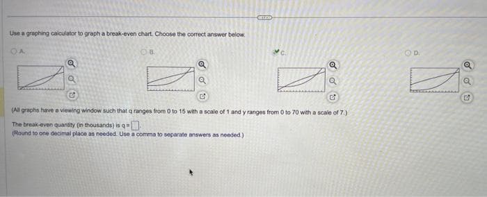 Use a graphing calculator to graph a break-even chart. Choose the correct answer below.
OA
OB
E
Crno
Q
Q
G
C
(All graphs have a viewing window such that q ranges from 0 to 15 with a scale of 1 and y ranges from 0 to 70 with a scale of 7.)
The break-even quantity (in thousands) is q -0.
(Round to one decimal place as needed. Use a comma to separate answers as needed.).
D.
SU