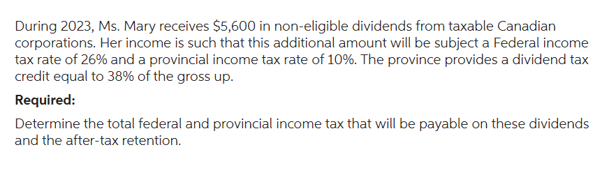During 2023, Ms. Mary receives $5,600 in non-eligible dividends from taxable Canadian
corporations. Her income is such that this additional amount will be subject a Federal income
tax rate of 26% and a provincial income tax rate of 10%. The province provides a dividend tax
credit equal to 38% of the gross up.
Required:
Determine the total federal and provincial income tax that will be payable on these dividends
and the after-tax retention.