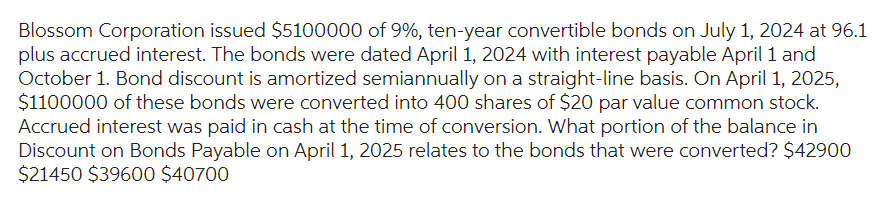 Blossom Corporation issued $5100000 of 9%, ten-year convertible bonds on July 1, 2024 at 96.1
plus accrued interest. The bonds were dated April 1, 2024 with interest payable April 1 and
October 1. Bond discount is amortized semiannually on a straight-line basis. On April 1, 2025,
$1100000 of these bonds were converted into 400 shares of $20 par value common stock.
Accrued interest was paid in cash at the time of conversion. What portion of the balance in
Discount on Bonds Payable on April 1, 2025 relates to the bonds that were converted? $42900
$21450 $39600 $40700
