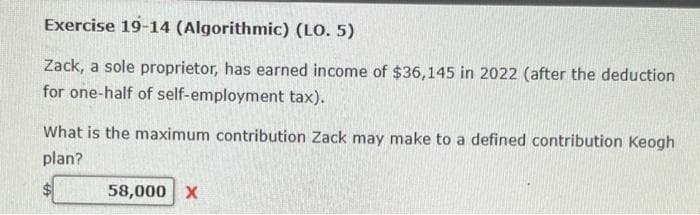 Exercise 19-14 (Algorithmic) (LO. 5)
Zack, a sole proprietor, has earned income of $36,145 in 2022 (after the deduction
for one-half of self-employment tax).
What is the maximum contribution Zack may make to a defined contribution Keogh
plan?
58,000 X