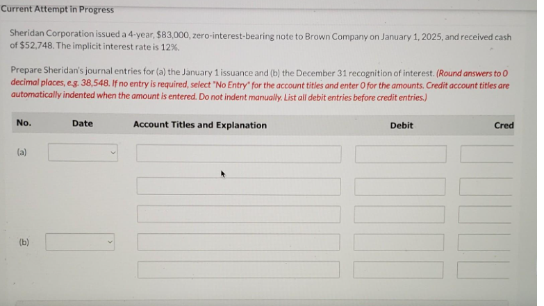 Current Attempt in Progress
Sheridan Corporation issued a 4-year, $83,000, zero-interest-bearing note to Brown Company on January 1, 2025, and received cash
of $52,748. The implicit interest rate is 12%.
Prepare Sheridan's journal entries for (a) the January 1 issuance and (b) the December 31 recognition of interest. (Round answers to O
decimal places, e.g. 38,548. If no entry is required, select "No Entry" for the account titles and enter O for the amounts. Credit account titles are
automatically indented when the amount is entered. Do not indent manually. List all debit entries before credit entries.)
No.
(a)
(b)
Date
Account Titles and Explanation
Debit
Cred