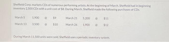 Sheffield Corp. markets CDs of numerous performing artists. At the beginning of March, Sheffield had in beginning
inventory 2,500 CDs with a unit cost of $8. During March, Sheffield made the following purchases of CDs.
March 5.
March 13
1,900 @
3,500 @
$9
$10
March 21
March 26
5,200 @ $11
$12
1,900 @
During March 11,500 units were sold. Sheffield uses a periodic inventory system.