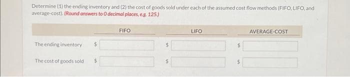 Determine (1) the ending inventory and (2) the cost of goods sold under each of the assumed cost flow methods (FIFO, LIFO, and
average-cost). (Round answers to 0 decimal places, e.g. 125.)
The ending inventory
$
The cost of goods sold $
FIFO
LIFO
$
AVERAGE-COST