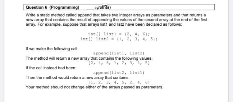 Question 6 (Programming)
Write a static method called append that takes two integer arrays as parameters and that returns a
new array that contains the result of appending the values of the second array at the end of the first
array. For example, suppose that arrays list1 and list2 have been declared as follows:
int [] listl = (2, 4, 6};
int[] list2 = (1, 2, 3, 4, 5};
If we make the following call:
append (listl, list2)
The method will return a new array that contains the following values:
(2, 4, 6, 1, 2, 3, 4, 5]
If the call instead had been:
append (list2, listl)
Then the method would return a new array that contains:
[1, 2, 3, 4, 5, 2, 4, 6]
Your method should not change either of the arrays passed as parameters.
