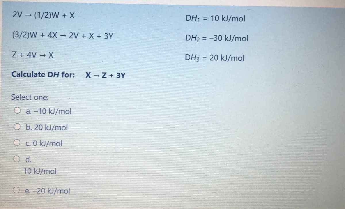 2V (1/2)W + X
DH1
10 kJ/mol
%3D
(3/2)W + 4X → 2V + X + 3Y
DH2 = -30 kJ/mol
%3D
Z + 4V X
DH3 = 20 kJ/mol
%3D
Calculate DH for:
X - Z + 3Y
Select one:
O a. -10 kJ/mol
O b. 20 kJ/mol
O c. 0 kJ/mol
d.
10 kJ/mol
e. -20 kJ/mol
