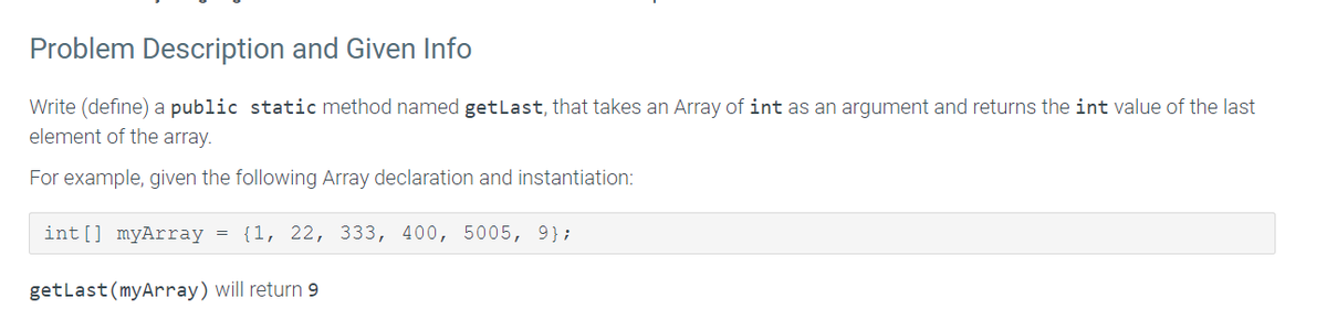 Problem Description and Given Info
Write (define) a public static method named getlast, that takes an Array of int as an argument and returns the int value of the last
element of the array.
For example, given the following Array declaration and instantiation:
int[] myArray
{1, 22, 333, 400, 5005, 9};
getlast(myArray) will return 9
