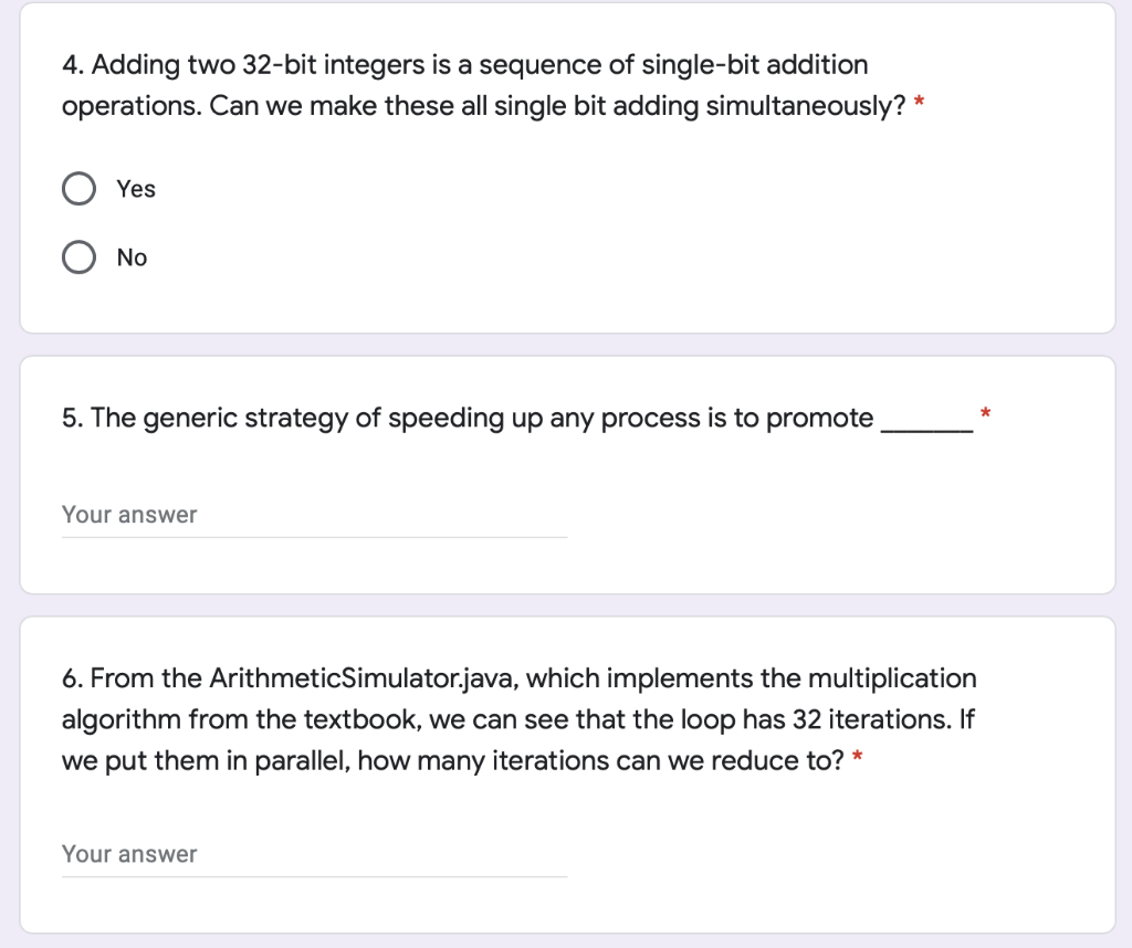 4. Adding two 32-bit integers is a sequence of single-bit addition
operations. Can we make these all single bit adding simultaneously? *
Yes
No
5. The generic strategy of speeding up any process is to promote
Your answer
6. From the ArithmeticSimulator.java, which implements the multiplication
algorithm from the textbook, we can see that the loop has 32 iterations. If
we put them in parallel, how many iterations can we reduce to? *
Your answer

