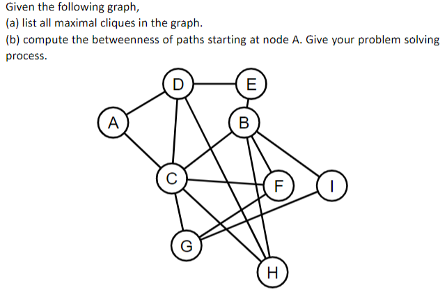 Given the following graph,
(a) list all maximal cliques in the graph.
(b) compute the betweenness of paths starting at node A. Give your problem solving
process.
D
E
A
В
F
G
H
