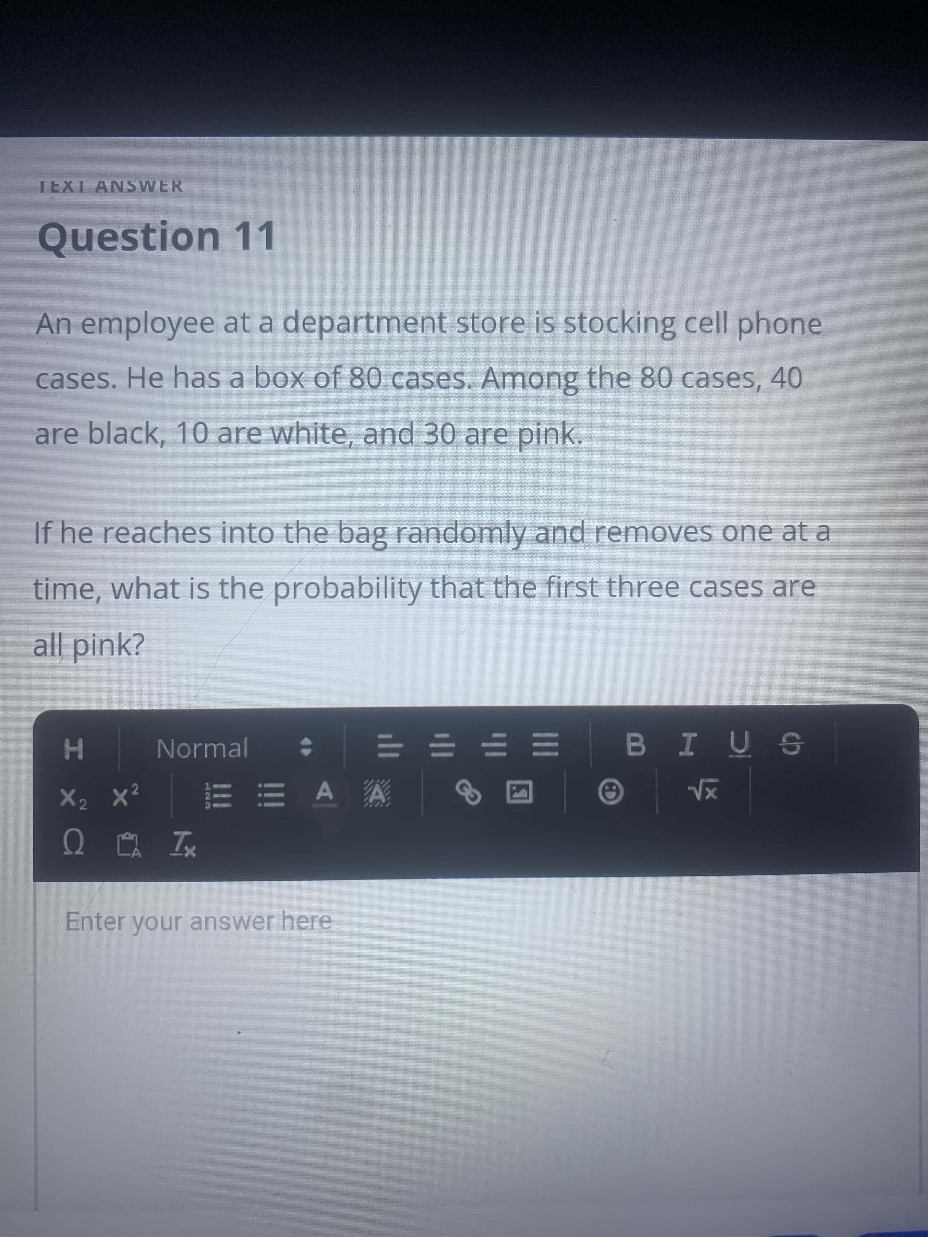 TEXT ANSWER
Question 11
An employee at a department store is stocking cell phone
cases. He has a box of 80 cases. Among the 80 cases, 40
are black, 10 are white, and 30 are pink.
If he reaches into the bag randomly and removes one at a
time, what is the probability that the first three cases are
all pink?
Normal
H
= = = =
E E A A
s ñ I 8
X2 x²
Enter your answer here
