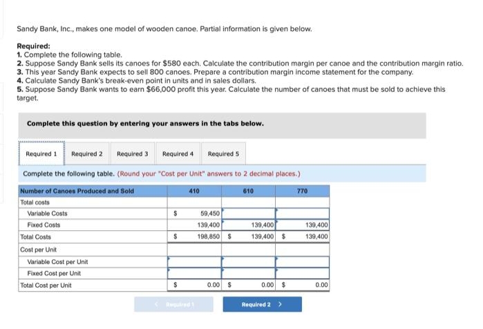 Sandy Bank, Inc., makes one model of wooden canoe. Partial information is given below.
Required:
1. Complete the following table.
2. Suppose Sandy Bank sells its canoes for $580 each. Calculate the contribution margin per canoe and the contribution margin ratio.
3. This year Sandy Bank expects to sell 800 canoes. Prepare a contribution margin income statement for the company.
4. Calculate Sandy Bank's break-even point in units and in sales dollars.
5. Suppose Sandy Bank wants to earn $66,000 profit this year. Calculate the number of canoes that must be sold to achieve this
target.
Complete this question by entering your answers in the tabs below.
Required 1 Required 2 Required 3 Required 4
Required 5
Complete the following table. (Round your "Cost per Unit" answers to 2 decimal places.)
Number of Canoes Produced and Sold
610
Total costs
Variable Costs
Fixed Costs
Total Costs
Cost per Unit
Variable Cost per Unit
Fixed Cost per Unit
Total Cost per Unit
$
$
$
410
Required 1
59,450
139,400
198,850 $
0.00 $
139,400
139,400 $
0.00 $
Required 2 >
770
139,400
139,400
0.00