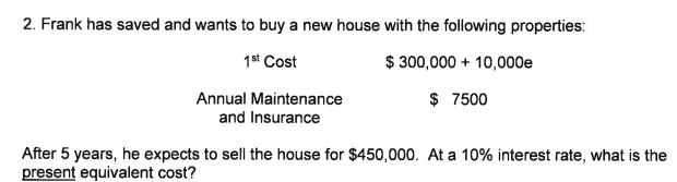 2. Frank has saved and wants to buy a new house with the following properties:
1st Cost
$ 300,000 + 10,000e
$ 7500
Annual Maintenance
and Insurance
After 5 years, he expects to sell the house for $450,000. At a 10% interest rate, what is the
present equivalent cost?