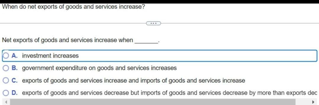 When do net exports of goods and services increase?
Net exports of goods and services increase when
OA. investment increases
B. government expenditure on goods and services increases
C. exports of goods and services increase and imports of goods and services increase
○ D. exports of goods and services decrease but imports of goods and services decrease by more than exports dec