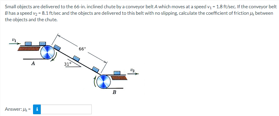 Small objects are delivered to the 66-in. inclined chute by a conveyor belt A which moves at a speed vi = 1.8 ft/sec. If the conveyor belt
B has a speed v2 = 8.1 ft/sec and the objects are delivered to this belt with no slipping, calculate the coefficient of friction ug between
the objects and the chute.
66"
A
31°
B
Answer: Hk =
i
