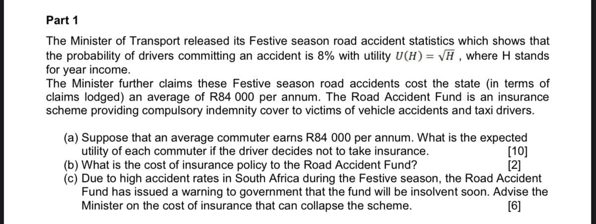 Part 1
The Minister of Transport released its Festive season road accident statistics which shows that
the probability of drivers committing an accident is 8% with utility U(H)= \H , where H stands
for year income.
The Minister further claims these Festive season road accidents cost the state (in terms of
claims lodged) an average of R84 000 per annum. The Road Accident Fund is an insurance
scheme providing compulsory indemnity cover to victims of vehicle accidents and taxi drivers.
(a) Suppose that an average commuter earns R84 000 per annum. What is the expected
utility of each commuter if the driver decides not to take insurance.
(b) What is the cost of insurance policy to the Road Accident Fund?
(c) Due to high accident rates in South Africa during the Festive season, the Road Accident
Fund has issued a warning to government that the fund will be insolvent soon. Advise the
Minister on the cost of insurance that can collapse the scheme.
[10]
[2]
[6]
