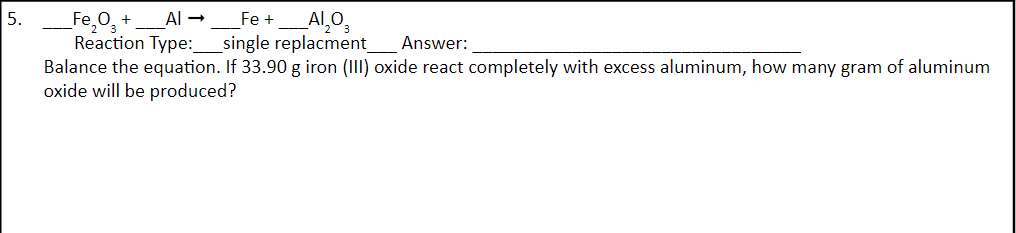5.
_Fe₂O₂ +
Al → Fe + Al₂O3
Reaction Type: _single replacment_ Answer:
Balance the equation. If 33.90 g iron (III) oxide react completely with excess aluminum, how many gram of aluminum
oxide will be produced?