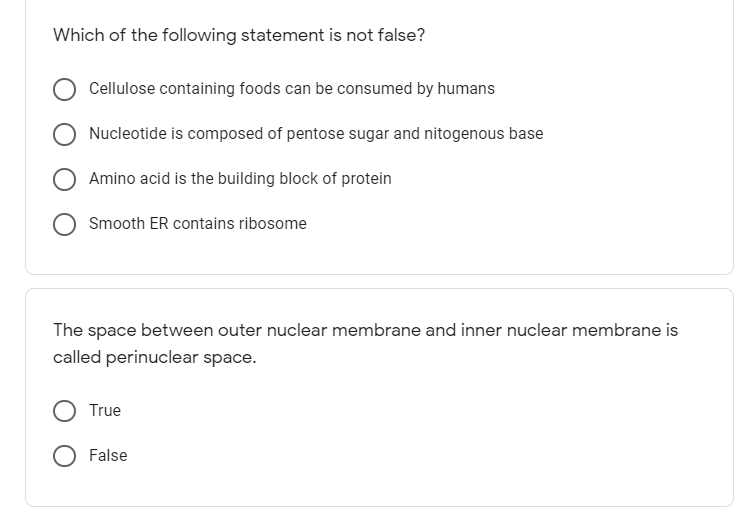 Which of the following statement is not false?
Cellulose containing foods can be consumed by humans
Nucleotide is composed of pentose sugar and nitogenous base
Amino acid is the building block of protein
Smooth ER contains ribosome
The space between outer nuclear membrane and inner nuclear membrane is
called perinuclear space.
True
False
