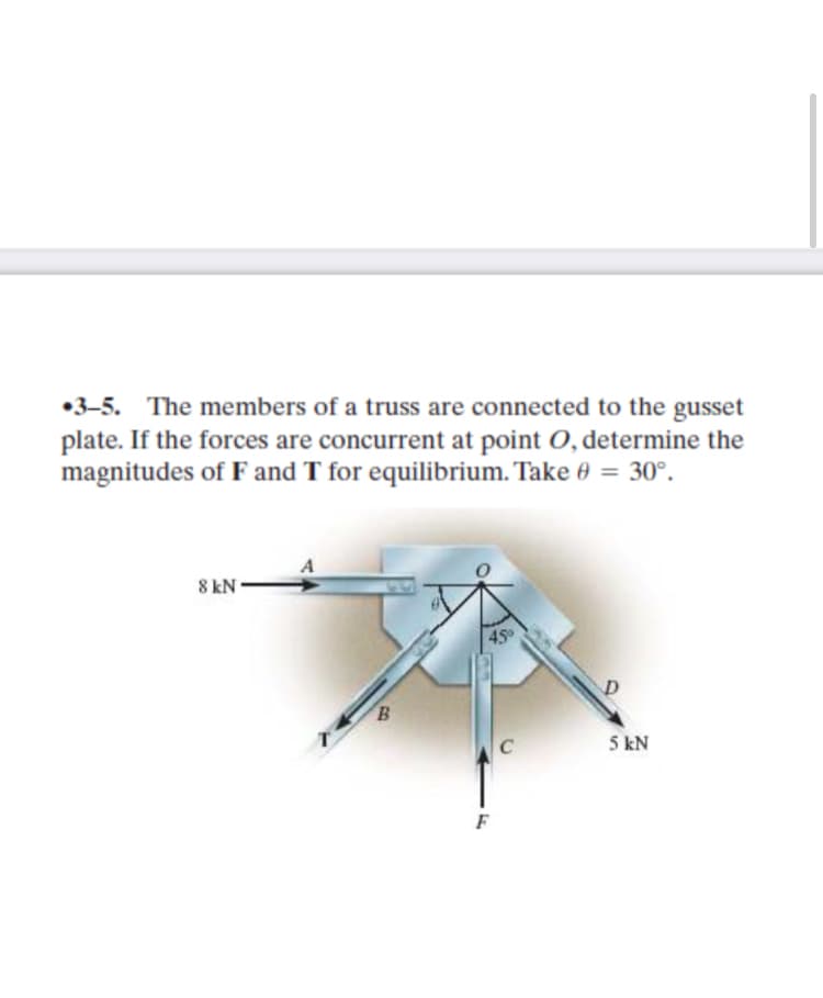 •3-5. The members of a truss are connected to the gusset
plate. If the forces are concurrent at point O, determine the
magnitudes of F and T for equilibrium. Take 0 = 30°.
8 kN
450
B
C
5 kN
F
