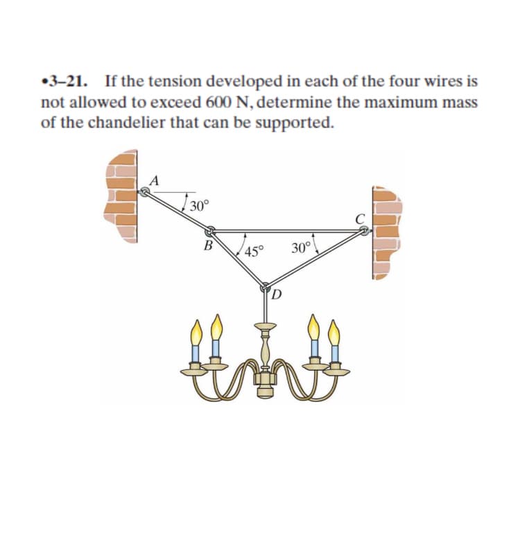 •3-21.
If the tension developed in each of the four wires is
not allowed to exceed 600 N, determine the maximum mass
of the chandelier that can be supported.
30°
B
45°
30°
