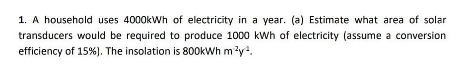 1. A household uses 4000kWh of electricity in a year. (a) Estimate what area of solar
transducers would be required to produce 1000 kWh of electricity (assume a conversion
efficiency of 15%). The insolation is 800kWh m^²y¹¹.