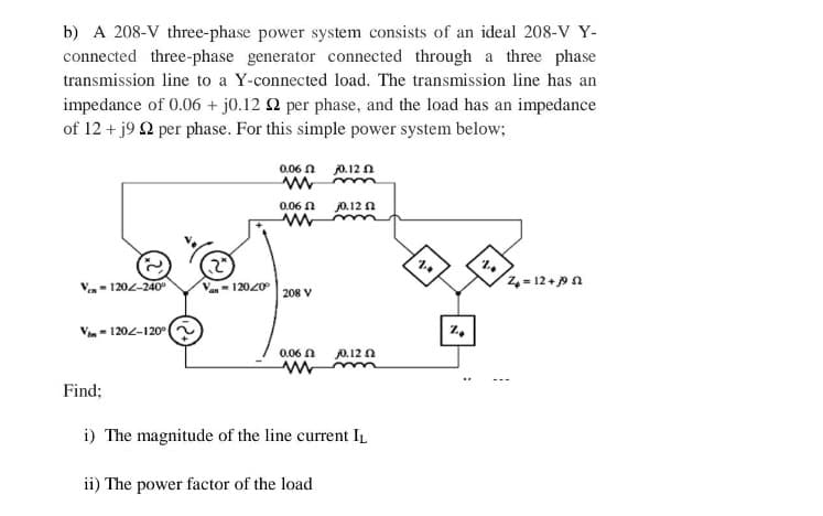 b) A 208-V three-phase power system consists of an ideal 208-V Y-
connected three-phase generator connected through a three phase
transmission line to a Y-connected load. The transmission line has an
impedance of 0.06 + j0.12 2 per phase, and the load has an impedance
of 12 + j9 92 per phase. For this simple power system below;
Ven=120-240°
Von-120-120°
Van-12020°
0.06
j0.12
Mm
0.06 2 10.12 2
208 V
0.06
www
j0.12 2
Find;
i) The magnitude of the line current IL
ii) The power factor of the load
%
%
Z₂ = 12 +19 52