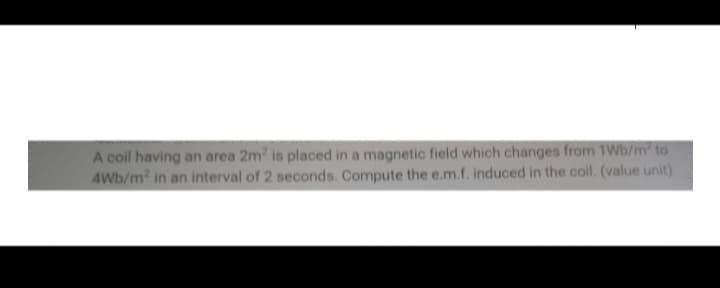 A coil having an area 2m² is placed in a magnetic field which changes from 1Wb/m² to
4Wb/m² in an interval of 2 seconds. Compute the e.m.f. induced in the coil. (value unit)