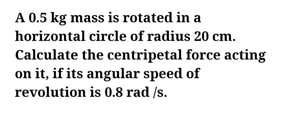 A 0.5 kg mass is rotated in a
horizontal circle of radius 20 cm.
Calculate the centripetal force acting
on it, if its angular speed of
revolution is 0.8 rad /s.