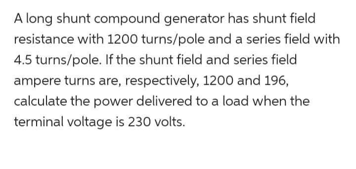 A long shunt compound generator has shunt field
resistance with 1200 turns/pole and a series field with
4.5 turns/pole. If the shunt field and series field
ampere turns are, respectively, 1200 and 196,
calculate the power delivered to a load when the
terminal voltage is 230 volts.