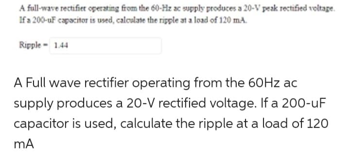 A full-wave rectifier operating from the 60-Hz ac supply produces a 20-V peak rectified voltage.
If a 200-uF capacitor is used, calculate the ripple at a load of 120 mA.
Ripple- 1.44
A Full wave rectifier operating from the 60Hz ac
supply produces a 20-V rectified voltage. If a 200-uF
capacitor is used, calculate the ripple at a load of 120
mA