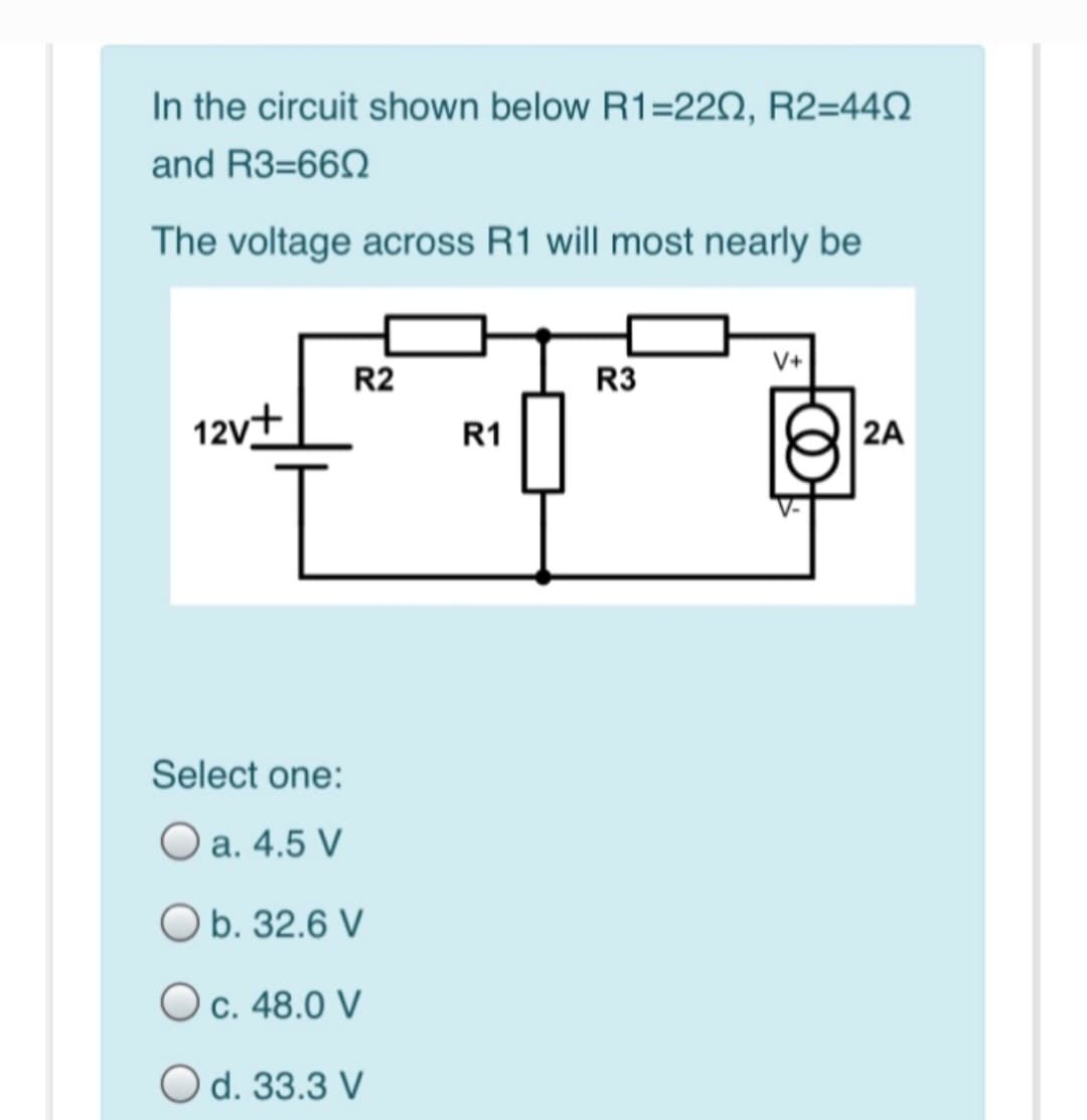 In the circuit shown below R1=220, R2=440
and R3-660
The voltage across R1 will most nearly be
12v+
R2
Select one:
O a. 4.5 V
O b. 32.6 V
O c. 48.0 V
O d. 33.3 V
R1
R3
V+
@
2A