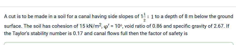 A cut is to be made in a soil for a canal having side slopes of 11/2: 1 to a depth of 8 m below the ground
surface. The soil has cohesion of 15 kN/m², p' = 10°, void ratio of 0.86 and specific gravity of 2.67. If
the Taylor's stability number is 0.17 and canal flows full then the factor of safety is