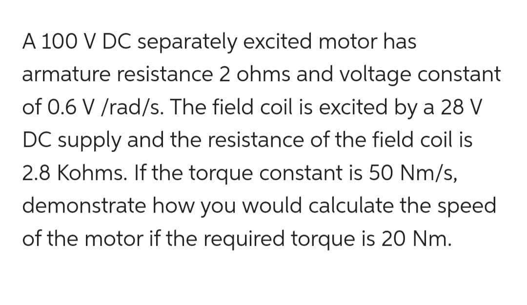 A 100 V DC separately excited motor has
armature resistance 2 ohms and voltage constant
of 0.6 V /rad/s. The field coil is excited by a 28 V
DC supply and the resistance of the field coil is
2.8 Kohms. If the torque constant is 50 Nm/s,
demonstrate how you would calculate the speed
of the motor if the required torque is 20 Nm.