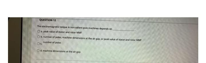 QUESTION 12
The electromagnetic torque in non salient pole machines depends on
Oa peak value of stator and rotor MMF
O b. number of poles, machine dimensions at the air gap, or peak value of stator and rotor MMF
number of poles
Oc
Od. machine dimensions at the air gap