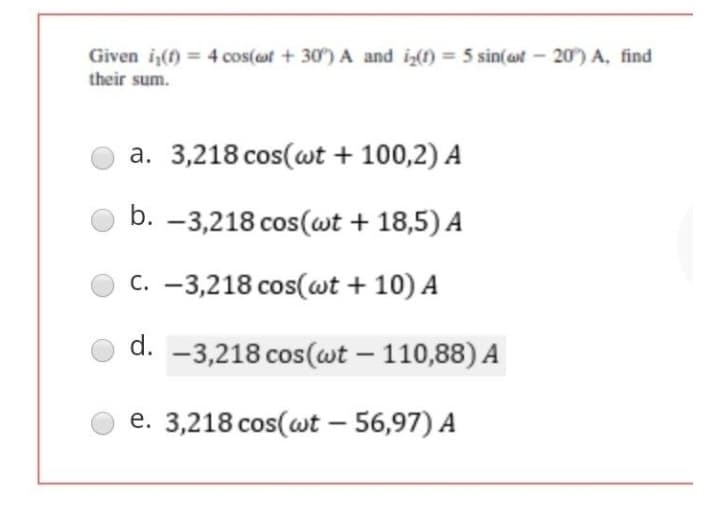 Given i₁(f) = 4 cos(of +30) A and i₂(t) = 5 sin(wt -20°) A, find
their sum.
a. 3,218 cos(wt + 100,2) A
b. -3,218 cos(wt + 18,5) A
C. -3,218 cos(wt + 10) A
d. -3,218 cos(wt - 110,88) A
e. 3,218 cos(wt - 56,97) A