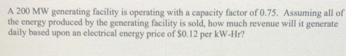 A 200 MW generating facility is operating with a capacity factor of 0.75. Assuming all of
the energy produced by the generating facility is sold, how much revenue will it generate
daily based upon an electrical energy price of $0.12 per kW-Hr?