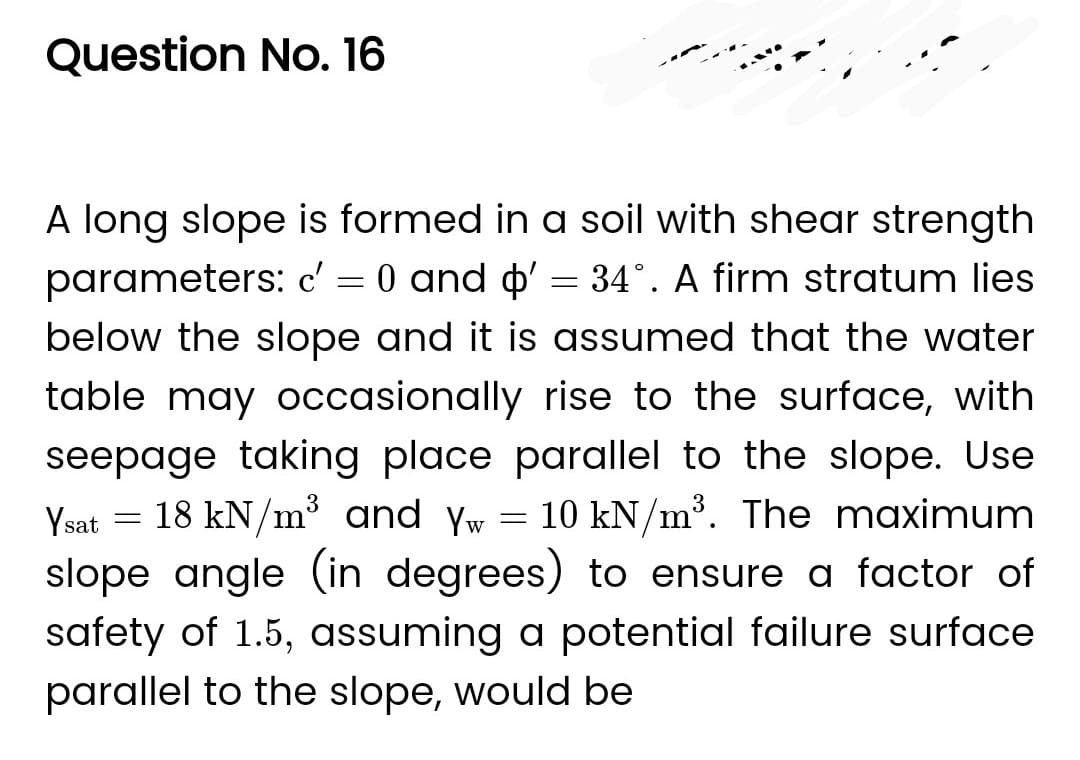Question No. 16
A long slope is formed in a soil with shear strength
parameters: c' = 0 and d' = 34°. A firm stratum lies
below the slope and it is assumed that the water
table may occasionally rise to the surface, with
seepage taking place parallel to the slope. Use
Ysat = 18 kN/m³ and Yw = 10 kN/m³. The maximum
slope angle (in degrees) to ensure a factor of
safety of 1.5, assuming a potential failure surface
parallel to the slope, would be