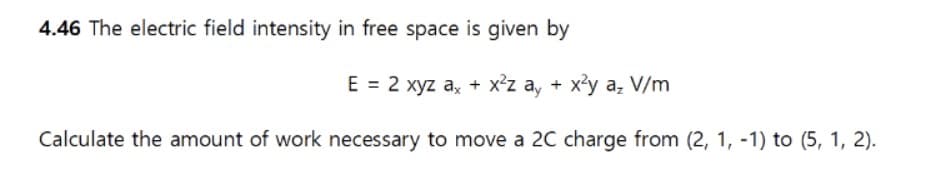 4.46 The electric field intensity in free space is given by
E = 2 xyz ax + x²z ay + x²y a₂ V/m
Calculate the amount of work necessary to move a 2C charge from (2, 1, -1) to (5, 1, 2).