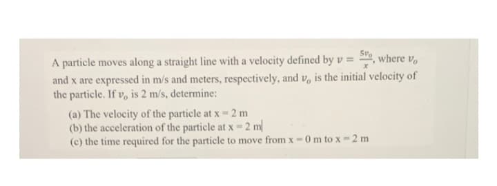 A particle moves along a straight line with a velocity defined by v = 5, where vo
and x are expressed in m/s and meters, respectively, and v, is the initial velocity of
the particle. If v, is 2 m/s, determine:
(a) The velocity of the particle at x = 2 m
(b) the acceleration of the particle at x = 2 m/
(c) the time required for the particle to move from x-0 m to x - 2 m