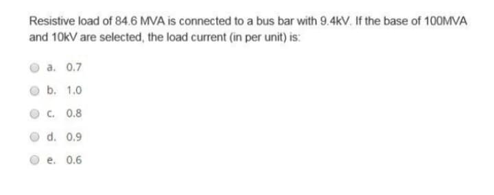 Resistive load of 84.6 MVA is connected to a bus bar with 9.4kV. If the base of 100MVA
and 10kV are selected, the load current (in per unit) is:
a. 0.7
b. 1.0
C. 0.8
d. 0.9
e. 0.6