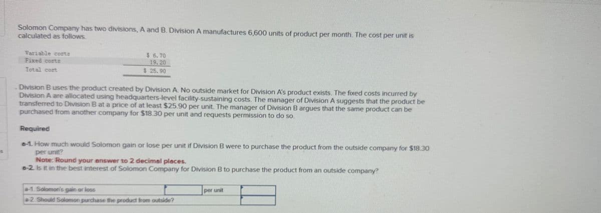 Solomon Company has two divisions, A and B. Division A manufactures 6,600 units of product per month. The cost per unit is
calculated as follows.
Variable costs
Fixed costs
Total cost
$ 6.70
19.20
$ 25.90
Division B uses the product created by Division A. No outside market for Division A's product exists. The fixed costs incurred by
Division A are allocated using headquarters-level facility-sustaining costs. The manager of Division A suggests that the product be
transferred to Division B at a price of at least $25.90 per unit. The manager of Division B argues that the same product can be
purchased from another company for $18.30 per unit and requests permission to do so.
Required
6-1. How much would Solomon gain or lose per unit if Division B were to purchase the product from the outside company for $18.30
per unit?
Note: Round your answer to 2 decimal places.
6-2. Is it in the best interest of Solomon Company for Division B to purchase the product from an outside company?
a-1. Solomon's gain or loss
per unit
a2. Should Solomon purchase the product from outside?