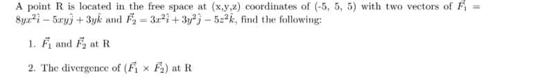 A point R is located in the free space at (x,y,z) coordinates of (-5, 5, 5) with two vectors of Fi
8yx²-5ay + 3yk and F₂ =
32²+3y23-522k, find the following:
1. F₁ and F₂ at R
2. The divergence of (F₁x F₂) at R
||