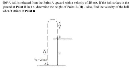 Q6/ A ball is released from the Point A upward with a velocity of 25 m/s. If the ball strikes in the
ground at Point B in 4 s, determine the height of Point B (H). Also, find the velocity of the ball
when it strikes at Point B
H
Vo-25 m/s