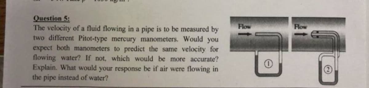 Question 5:
The velocity of a fluid flowing in a pipe is to be measured by
two different Pitot-type mercury manometers. Would you
expect both manometers to predict the same velocity for
flowing water? If not, which would be more accurate?
Explain. What would your response be if air were flowing in
the pipe instead of water?
Flow
Flow
(2)